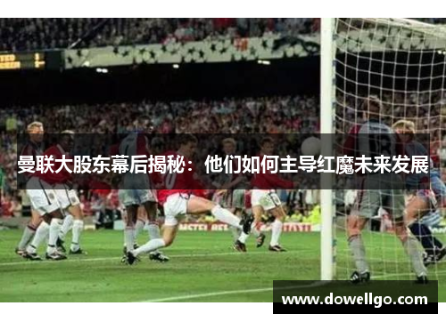 曼联大股东幕后揭秘：他们如何主导红魔未来发展