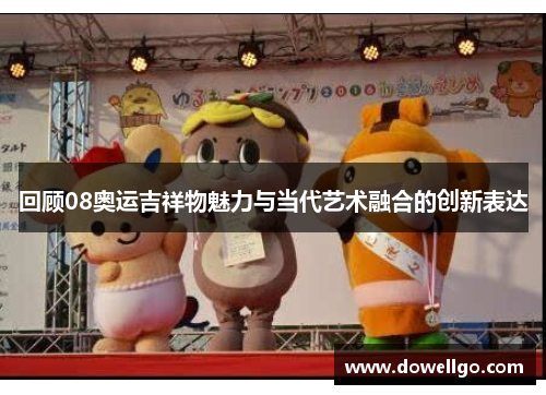 回顾08奥运吉祥物魅力与当代艺术融合的创新表达